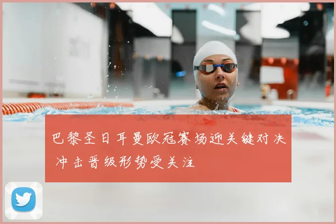 巴黎圣日耳曼欧冠赛场迎关键对决 冲击晋级形势受关注