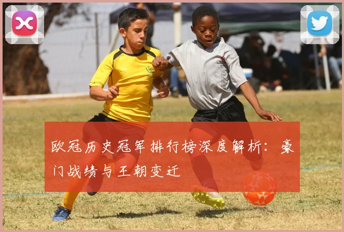 欧冠历史冠军排行榜深度解析：豪门战绩与王朝变迁