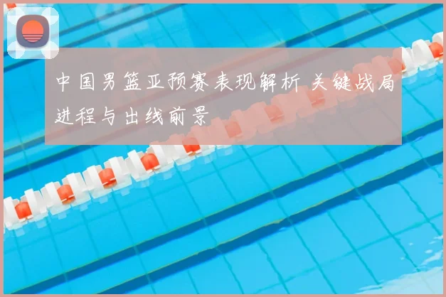 中国男篮亚预赛表现解析 关键战局进程与出线前景