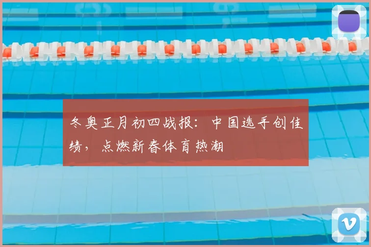 冬奥正月初四战报:中国选手创佳绩,点燃新春体育热潮