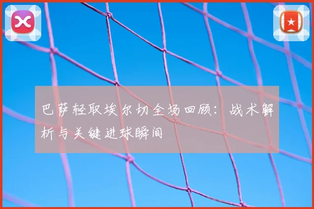巴萨轻取埃尔切全场回顾：战术解析与关键进球瞬间