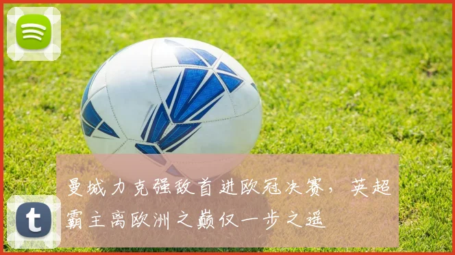 曼城力克强敌首进欧冠决赛，英超霸主离欧洲之巅仅一步之遥