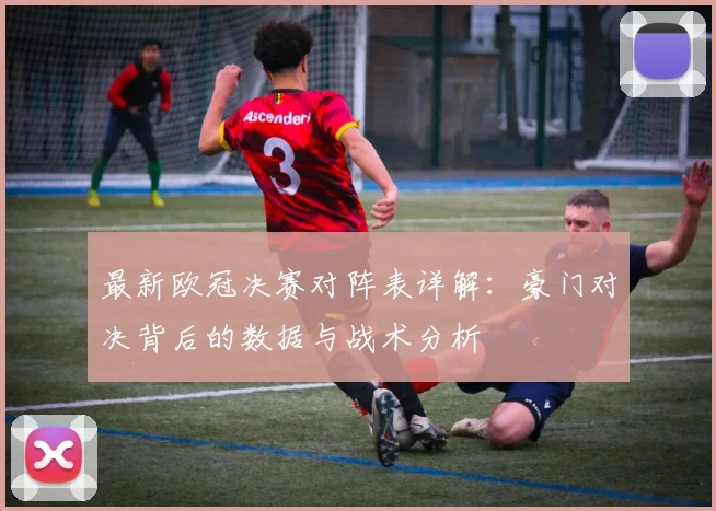 最新欧冠决赛对阵表详解：豪门对决背后的数据与战术分析