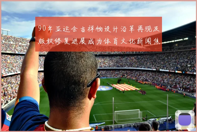 90年亚运会吉祥物设计沿革再现及版权修复进展成为体育文化新闻焦点