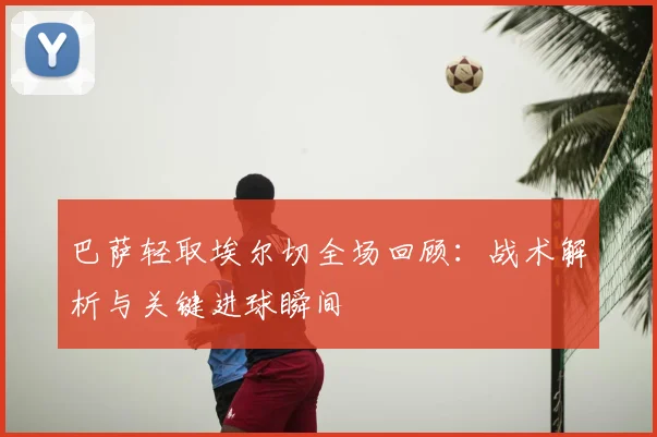 巴萨轻取埃尔切全场回顾：战术解析与关键进球瞬间