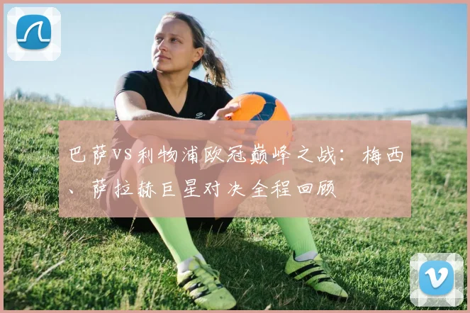 巴萨vs利物浦欧冠巅峰之战：梅西、萨拉赫巨星对决全程回顾