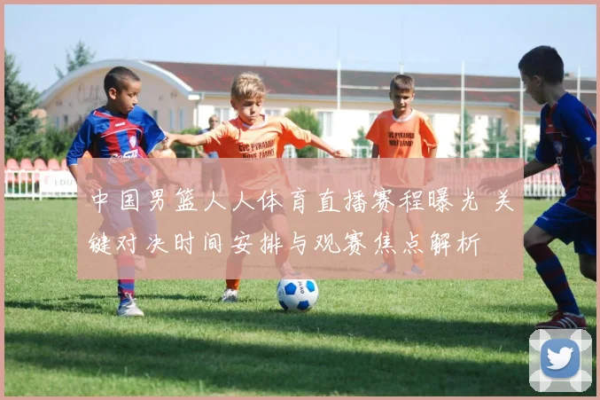 中国男篮人人体育直播赛程曝光 关键对决时间安排与观赛焦点解析